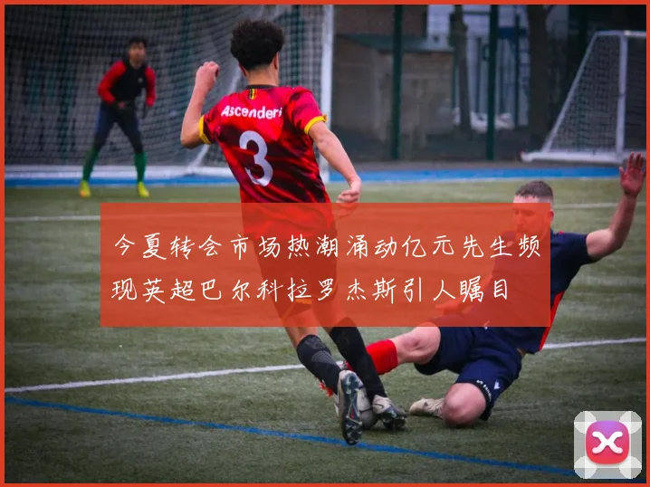 今夏转会市场热潮涌动亿元先生频现英超巴尔科拉罗杰斯引人瞩目