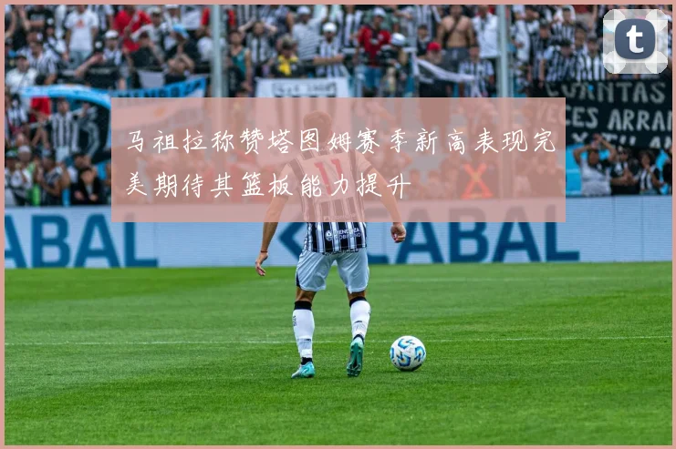 马祖拉称赞塔图姆赛季新高表现完美期待其篮板能力提升