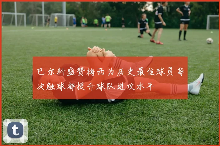 巴尔科盛赞梅西为历史最佳球员每次触球都提升球队进攻水平