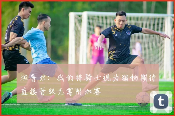 坦普尔：我们将骑士视为猎物期待直接晋级无需附加赛