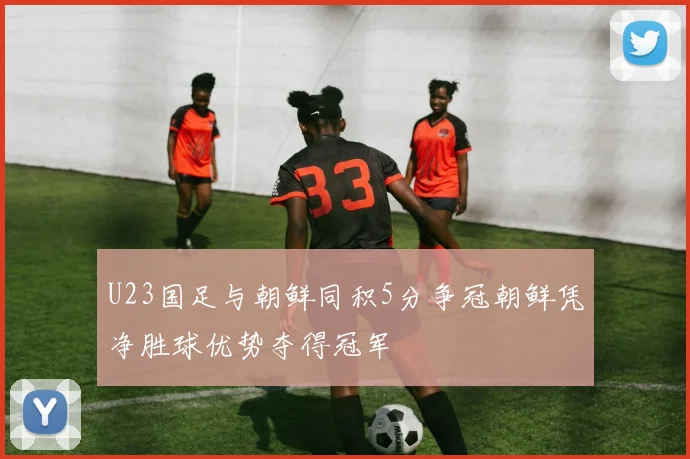 U23国足与朝鲜同积5分争冠朝鲜凭净胜球优势夺得冠军