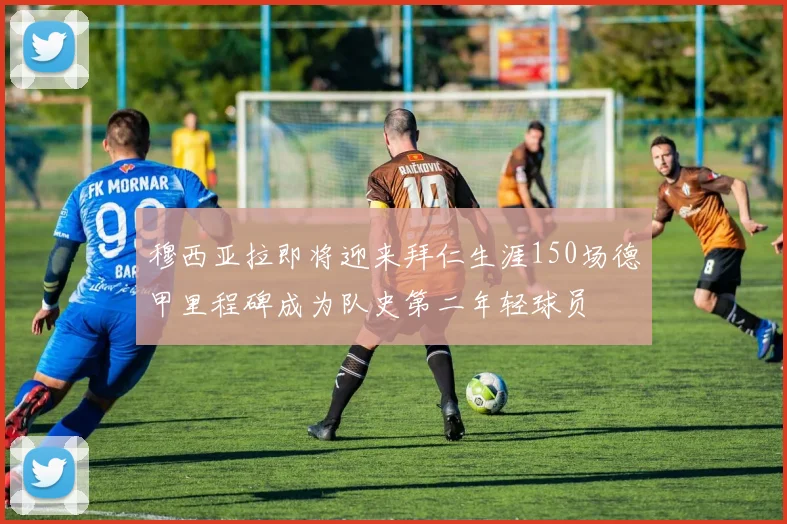 穆西亚拉即将迎来拜仁生涯150场德甲里程碑成为队史第二年轻球员