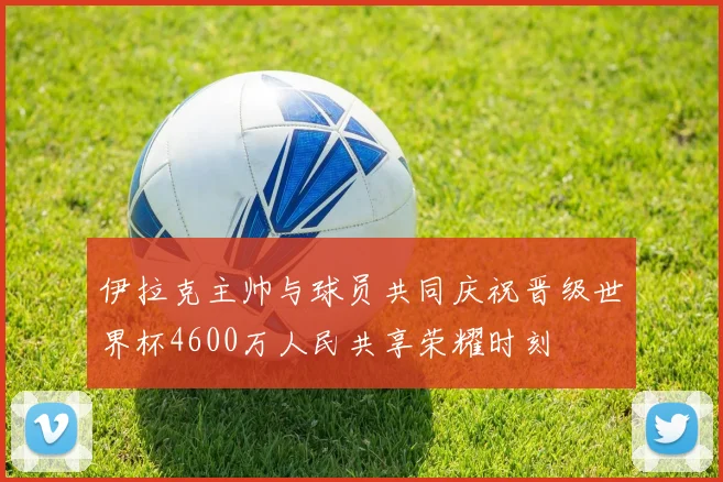 伊拉克主帅与球员共同庆祝晋级世界杯4600万人民共享荣耀时刻