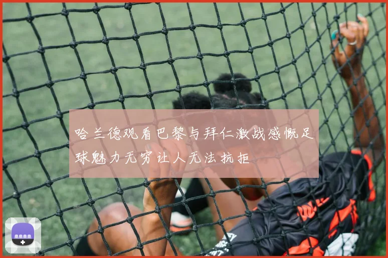哈兰德观看巴黎与拜仁激战感慨足球魅力无穷让人无法抗拒