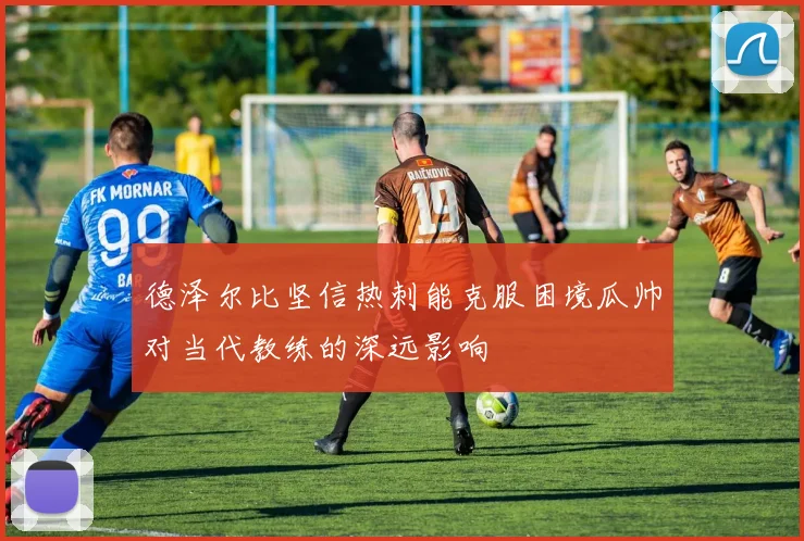 德泽尔比坚信热刺能克服困境瓜帅对当代教练的深远影响