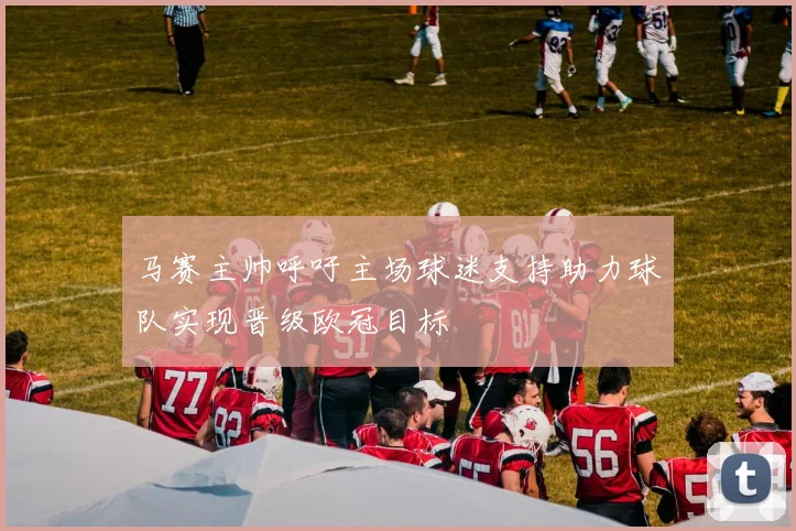 马赛主帅呼吁主场球迷支持助力球队实现晋级欧冠目标