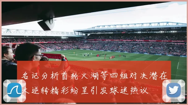 名记分析首轮火湖等四组对决潜在大逆转精彩纷呈引发球迷热议