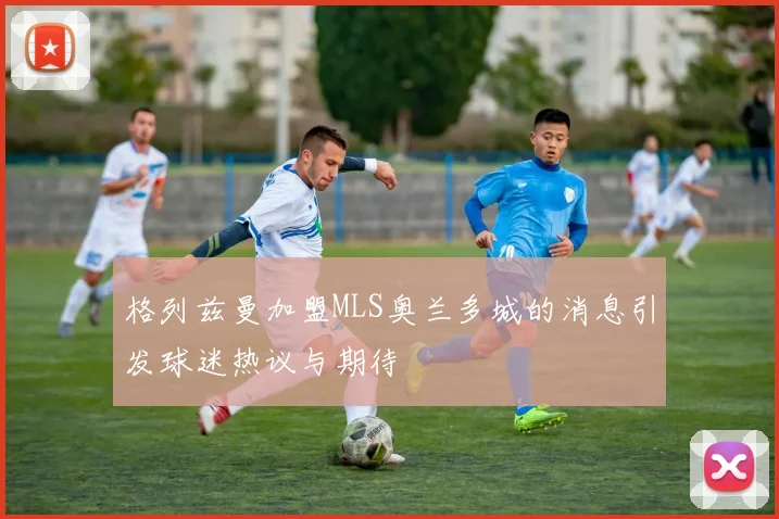 格列兹曼加盟MLS奥兰多城的消息引发球迷热议与期待
