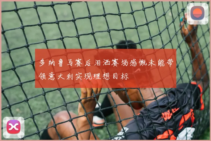 多纳鲁马赛后泪洒赛场感慨未能带领意大利实现理想目标