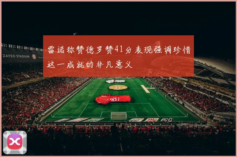 雷诺称赞德罗赞41分表现强调珍惜这一成就的非凡意义