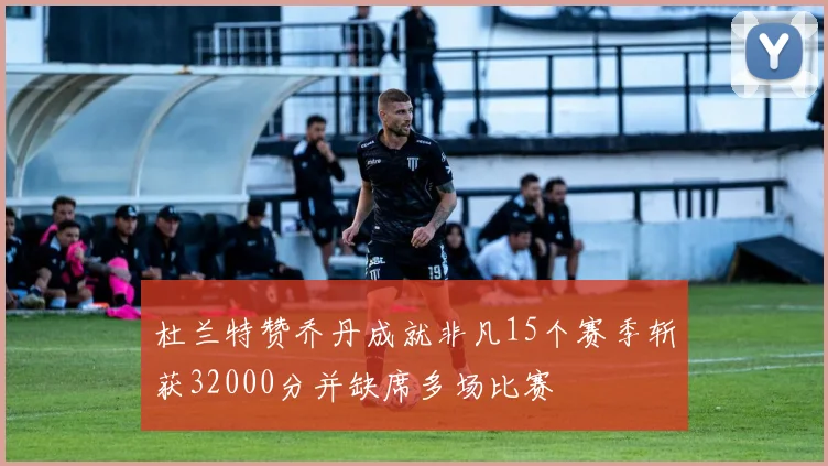 杜兰特赞乔丹成就非凡15个赛季斩获32000分并缺席多场比赛