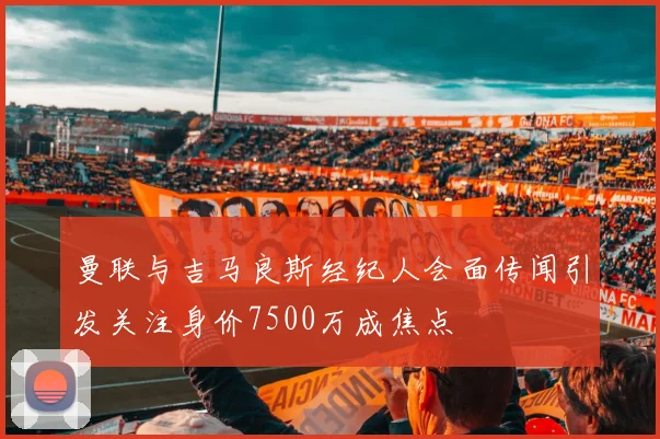 曼联与吉马良斯经纪人会面传闻引发关注身价7500万成焦点