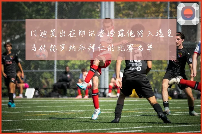 门迪复出在即记者透露他将入选皇马对赫罗纳和拜仁的比赛名单