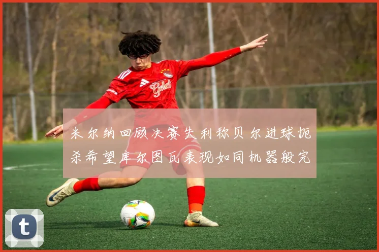 米尔纳回顾决赛失利称贝尔进球扼杀希望库尔图瓦表现如同机器般完美