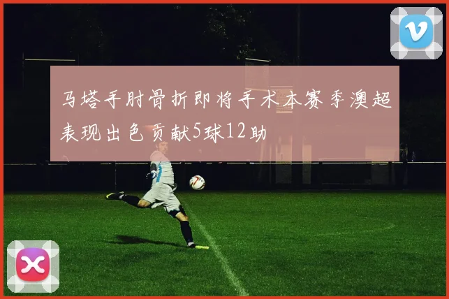 马塔手肘骨折即将手术本赛季澳超表现出色贡献5球12助