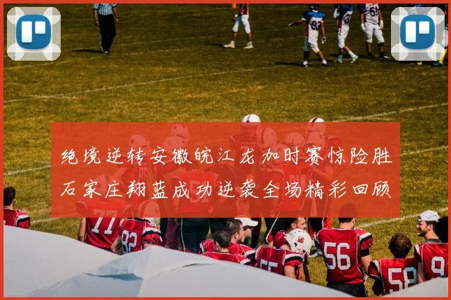 绝境逆转安徽皖江龙加时赛惊险胜石家庄翔蓝成功逆袭全场精彩回顾