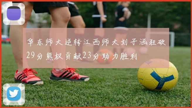 华东师大逆转江西师大刘子涵狂砍29分熊权贡献23分助力胜利