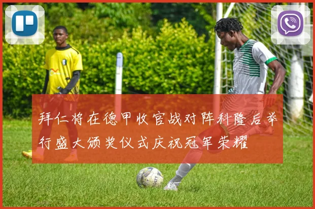 拜仁将在德甲收官战对阵科隆后举行盛大颁奖仪式庆祝冠军荣耀