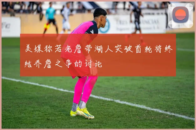 美媒称若老詹带湖人突破首轮将终结乔詹之争的讨论
