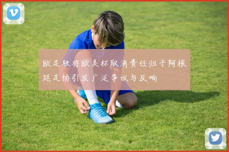 欧足联将欧美杯取消责任归于阿根廷足协引发广泛争议与反响