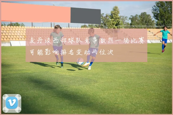 麦丹谈西部球队竞争激烈一场比赛可能影响排名变动两位次