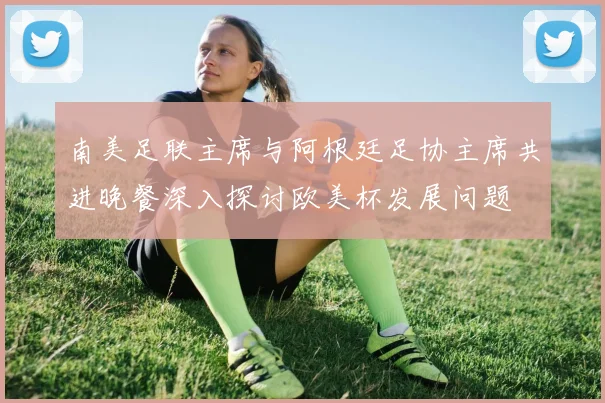 南美足联主席与阿根廷足协主席共进晚餐深入探讨欧美杯发展问题
