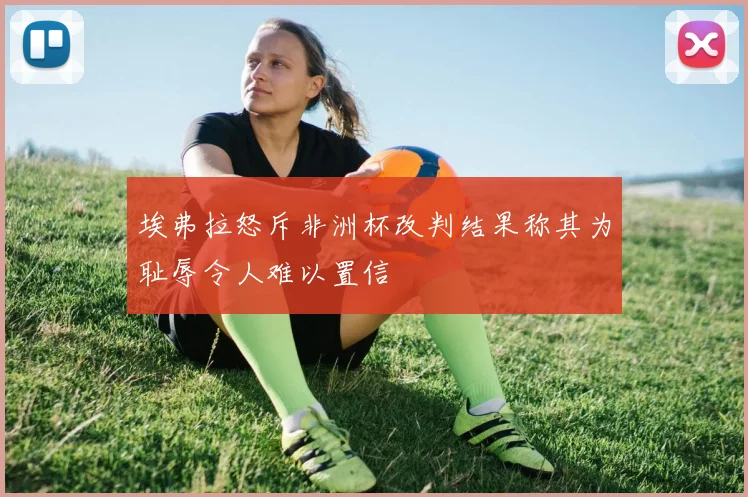 埃弗拉怒斥非洲杯改判结果称其为耻辱令人难以置信